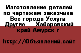 Изготовление деталей по чертежам заказчика - Все города Услуги » Другие   . Хабаровский край,Амурск г.